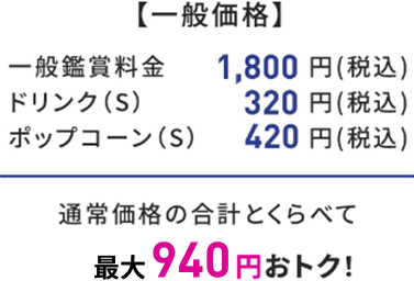 【一般価格】 一般鑑賞料金 1,800円(税込) ドリンク(S) 320円(税込) ポップコーン(S) 420円(税込) 通常価格の合計とくらべて 最大940円おトク!