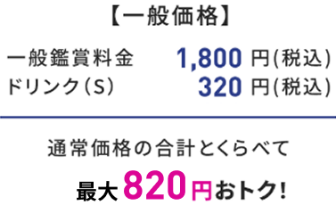 【一般価格】 一般鑑賞料金 1,800円(税込) ドリンク(S) 320円(税込) 通常価格の合計とくらべて 最大820円おトク!