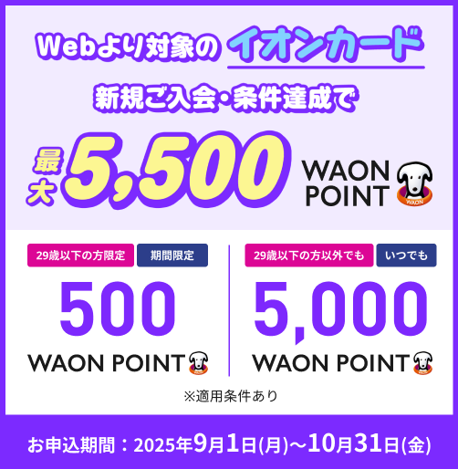 Webより対象のイオンカード 新規ご入会・条件達成で 最大5,500WAON POINT 29歳以下の方限定 期間限定 500WAON POINT 29歳以下の方以外でも いつでも 5,000WAON POINT ※適用条件あり お申込期間:2025年9月1日(月)~10月31日(金)