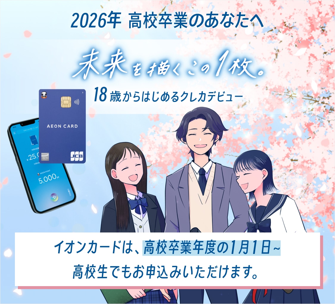 2026年 高校卒業のあなたへ 未来を描くこの1枚。 18歳からはじめるクレカデビュー イオンカードは、高校卒業年度の1月1日～ 高校生でもお申込みいただけます。