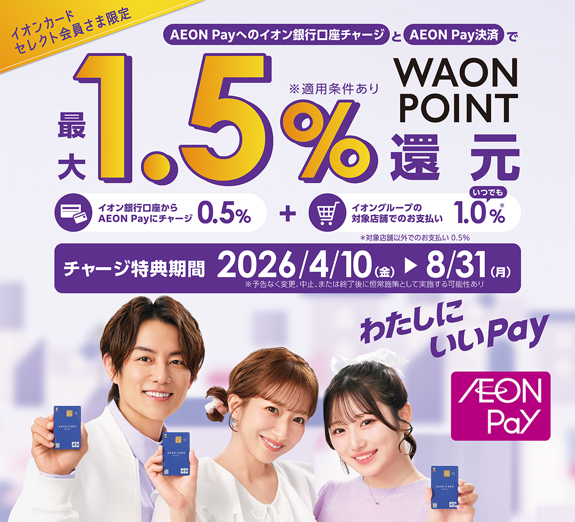 イオンカードセレクト会員さま限定 AEON Payへのイオン銀行口座チャージとAEON Pay決済で 最大1.5%WAON POINT還元 ※適用条件あり イオン銀行からAEON Payにチャージ0.5%+イオングループの対象店舗でのお支払いいつでも1.0%※対象店舗以外でのお支払い0.5% チャージ特典期間2026/4/10金~8/31月 ※予告なく変更、中止、または終了後に恒常施策として実施する可能性あり わたしにいいPay AEON Pay