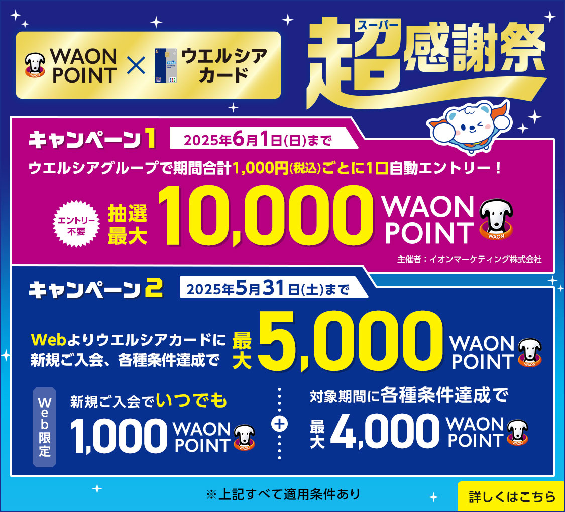 WAON POINT　ウエルシアカード超感謝祭　キャンペーン1　2025年6月1日(日)まで　ウエルシアグループで期間合計1,000円(税込)ごとに1口自動エントリー！　エントリー不要　抽選最大10,000WAON POINT　主催者：イオンマーケティング株式会社　キャンペーン2　2025年5月31日(土)まで　Webよりウエルシアカードに新規ご入会、各種条件達成で最大5,000WAON POINT　Web限定　新規ご入会いつでも1,000WAON POINT　対象期間に各種条件達成で最大4,000WAON POINT　※上記すべて適用条件あり　