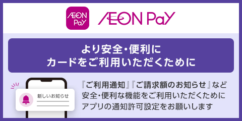 AEON Pay AEON Pay より安全・便利にカードをご利用いただくために 『ご利用通知』『ご請求額のお知らせ』 など安全・便利な機能をご利用いただくために アプリの通知許可設定をお願いします 新しいお知らせ