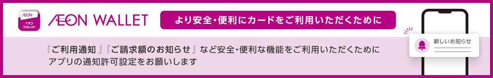 AEON イオンウォレット AEON WALLET より安全・便利にカードをご利用いただくために 『ご利用通知』『ご請求額のお知らせ』など安全・便利な機能をご利用いただくためにアプリの通知許可設定をお願いします 新しいお知らせ