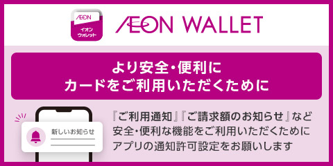 AEON イオンウォレット AEON WALLET より安全・便利にカードをご利用いただくために 『ご利用通知』『ご請求額のお知らせ』など安全・便利な機能をご利用いただくためにアプリの通知許可設定をお願いします 新しいお知らせ