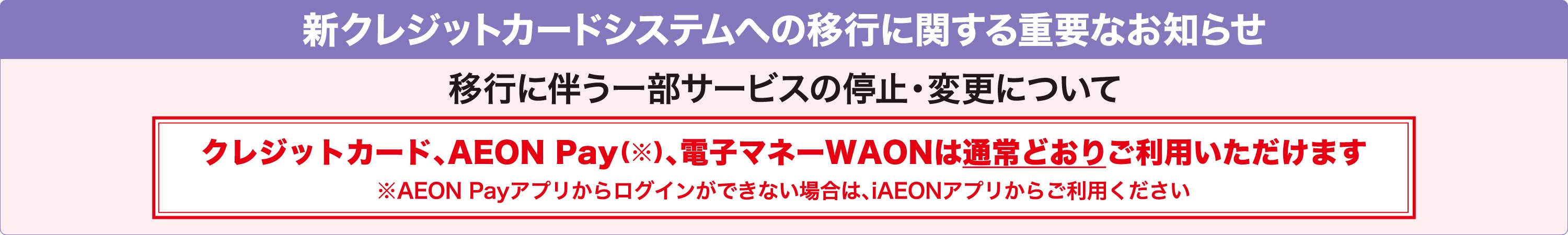 新クレジットカードシステムへの移行に関する重要なお知らせ 移行に伴う一部サービスの停止・変更について クレジットカード、AEON Pay(※)、電子マネーWAONは通常どおりご利用いただけます ※AEON Payアプリからログインができない場合は、iAEONアプリからご利用ください
