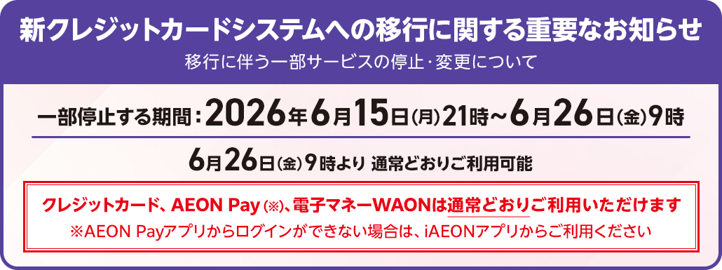 新クレジットカードシステムへの移行に関する重要なお知らせ 移行に伴う一部サービスの停止・変更について 一部停止する期間 2026年6月15日(月)21時～6月26日(金)9時 6月26日(金)9時より通常どおりご利用可能 クレジットカード、AEON Pay(※)、電子マネーWAONは通常どおりご利用いただけます ※AEON Payアプリからログインができない場合は、iAEONアプリからご利用ください