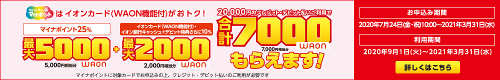 マイナンバーカードでマイナポイントはイオンカード（WAON機能付がおトク！）マイナポイント25% 最大5000WAON(5,000円相当分) + イオンカード(WAON機能付)・イオン銀行 キャッシュ + デビット特典さらに10% 最大2000WAON(2,000円相当分) 20,000円のクレジット・デビット払いご利用で 合計7000WAON(7,000円相当分)もらえます！ マイナポイントに対象カードでお申込みの上、クレジット・デビット払いのご利用が必要です。 お申込み期間：2020年7月24日(金・祝)10:00～2021年3月31日(水) 利用期間：2020年9月1日(火)～2020年3月31日(水) 詳しくはこちら