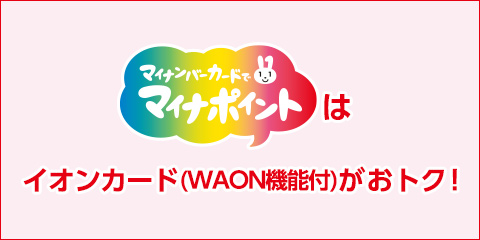 マイナンバーカードでマイナポイントはイオンカード（WAON機能付がおトク！）マイナポイント25% 最大5000WAON(5,000円相当分) + イオンカード(WAON機能付)・イオン銀行 キャッシュ + デビット特典さらに10% 最大2000WAON(2,000円相当分) 20,000円のクレジット・デビット払いご利用で 合計7000WAON(7,000円相当分)もらえます！ マイナポイントに対象カードでお申込みの上、クレジット・デビット払いのご利用が必要です。 お申込み期間：2020年7月24日(金・祝)10:00～2021年3月31日(水) 利用期間：2020年9月1日(火)～2020年3月31日(水) 詳しくはこちら