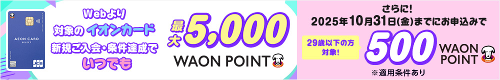 Webより対象のイオンカード 新規ご入会・条件達成でいつでも 最大5,000WAON POINT さらに！2025年10月31日(金)までにお申込みで 29歳以下の方対象！ 500WAON POINT ※適用条件あり