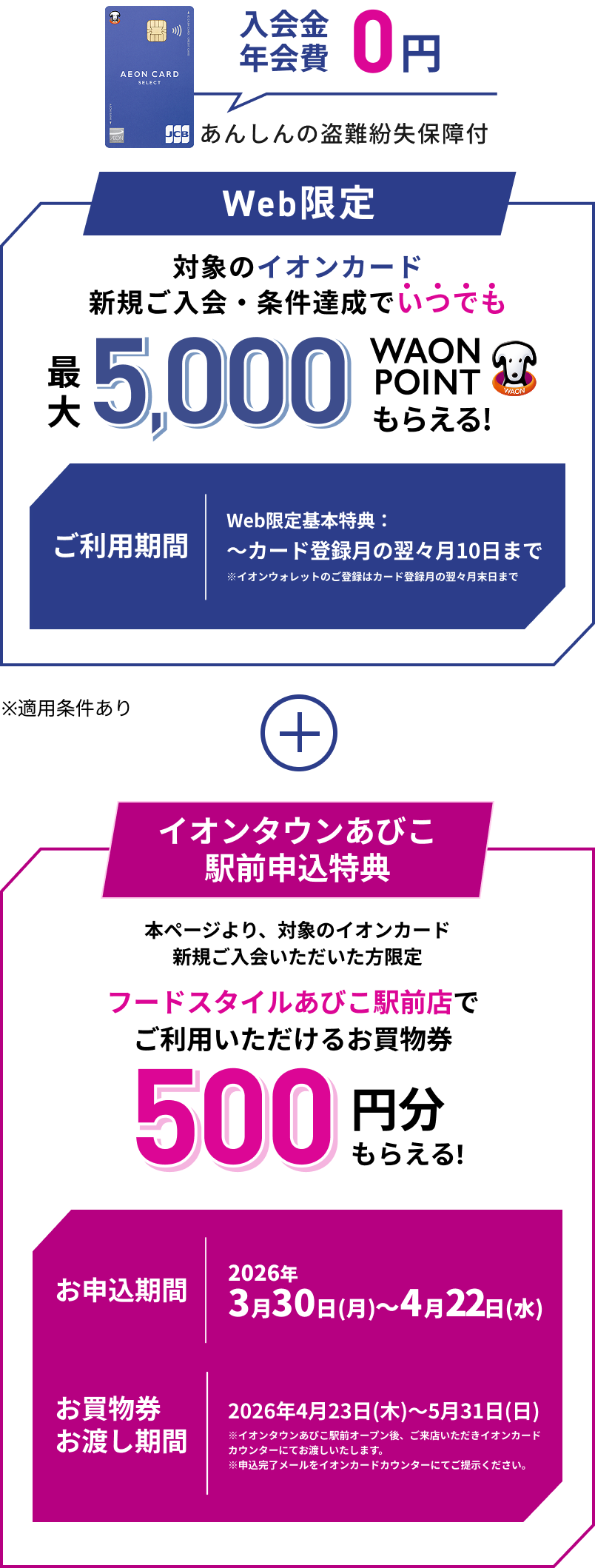 入会金 年会費 0円 あんしんの盗難紛失保障付 イオンカード Web限定 対象のイオンカード 新規ご入会・条件達成でいつでも最大5,000WAON POINTもらえる！ ご利用期間 Web限定基本特典：～カード登録月の翌々月10日まで ※イオンウォレットのご登録はカード登録月の翌々月末日まで ※適用条件あり + イオンタウンあびこ駅前申込特典 本ページより、対象のイオンカード新規ご入会いただいた方限定 フードスタイルあびこ駅前店で ご利用いただけるお買物券 500円分もらえる！ お申込期間 2026年3月30日(月)～4月22日(水) お買物券お渡し期間 2026年4月23日(木)～5月31日(日) ※イオンタウンあびこ駅前オープン後、ご来店いただきイオンカード カウンターにてお渡しいたします。 ※申込完了メールをイオンカードカウンターにてご提示ください。