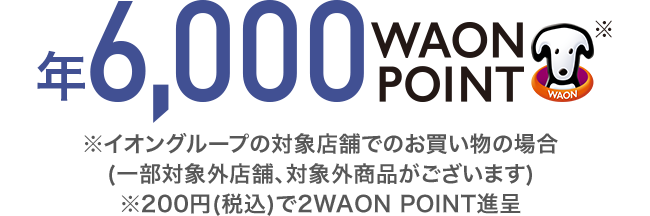 年6,000 WAON POINT ※イオングループの対象店舗でのお買い物の場合(一部対象外店舗、対象外商品がございます) ※200円(税込)で2WAON POINT進呈