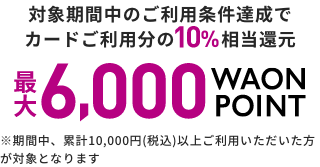 対象期間中のご利用条件達成で カードご利用分の10％相当還元 最大6,000 WAON POINT ※期間中、累計10,000円(税込)以上ご利用いただいた方が対象となります 