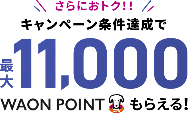 さらにおトク！！ キャンペーン条件達成で 最大11,000WAON POINTもらえる！ 