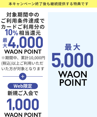 本キャンペーン終了後も継続提供する特典です 対象期間中のご利用条件達成で カードご利用分の10%相当還元 最大 4,000 WAON POINT  ※期間中、累計10,000円(税込)以上ご利用いただいた方が対象となります ＋ web限定 新規ご入会で 1,000 WAON POINT 最大 5,000 WAON POINT 