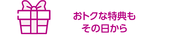 おトクな特典もその日から