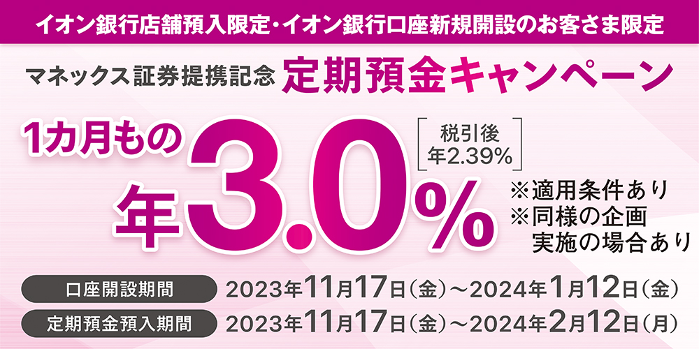 イオン銀行店舗預入限定 イオン銀行口座新規開設のお客さま限定 マネックス証券提携記念 定期預金キャンペーン 1カ月もの年3.0％ 税引後年2.39％ ※適用条件あり ※同様の企画 実施の場合あり 口座開設期間 2023年11月17日(金)～2024年1月12日(金) 定期預金預入期間 2023年11月17日(金)～2024年2月12日(月)