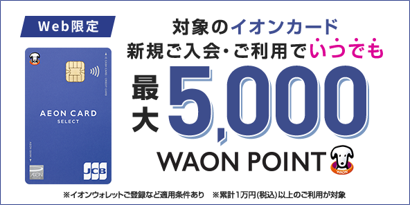 Web限定 対象のイオンカード 新規ご入会·ご利用でいつでも 最大5,000WAON POINT ※イオンウォレットご登録など適用条件あり ※累計1万円(税込)以上のご利用が対象