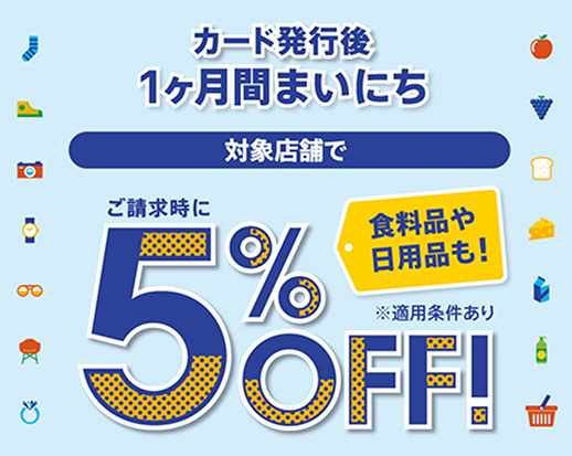 カード発行後 1ヶ月間まいにち 対象店舗で ご請求時に5％OFF！ 食料品や日用品も！ ※適用条件あり