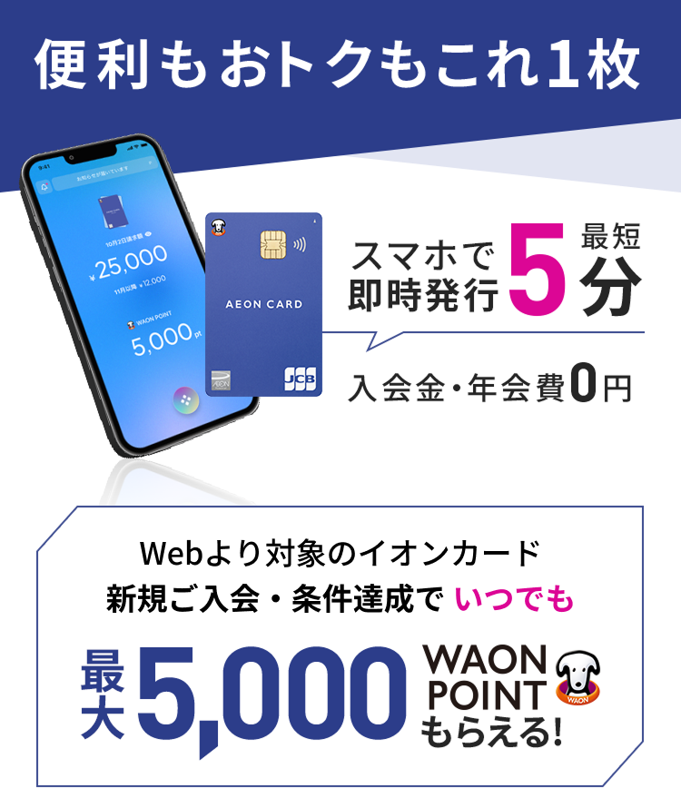 便利もおトクもこれ1枚 スマホで最短5分即時発行 入会金・年会費 0円 Webより対象のイオンカード新規ご入会・条件達成でいつでも最大5,000WAON POINTもらえる!