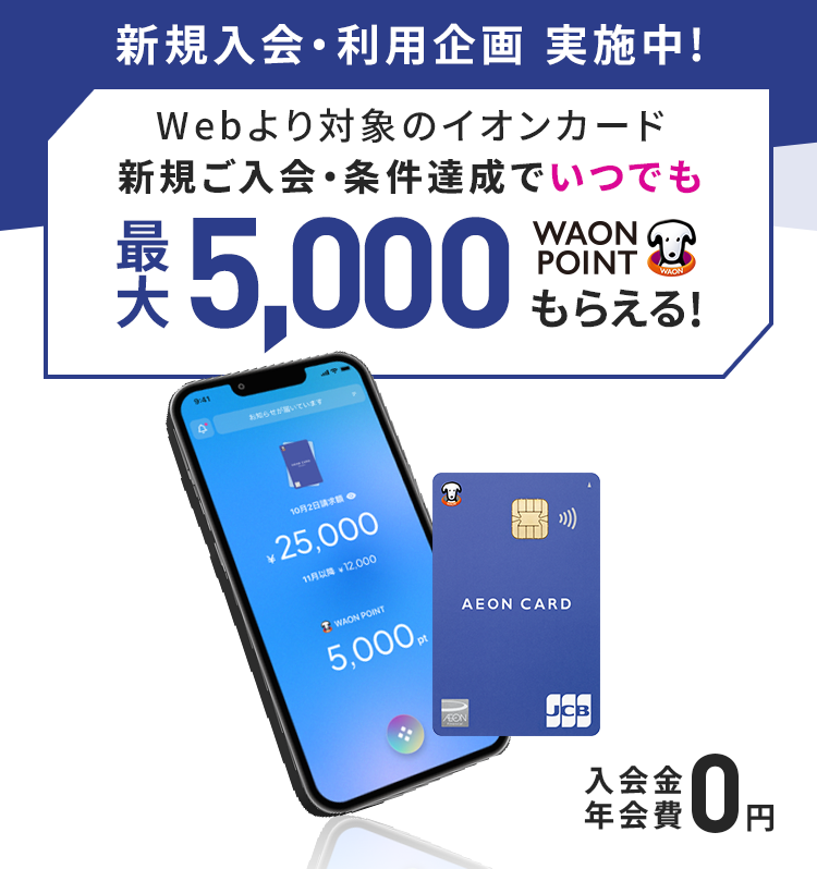新規入会・利用企画 実施中!Webより対象のイオンカード新規ご入会・条件達成でいつでも最大5,000WAON POINTもらえる！ 入会金・年会費 0円
