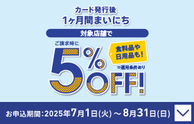 カード発行後 1ヶ月間まいにち ご請求時に 対象店舗で5％OFF！ 食料品や日用品も！ ※適用条件あり お申込期間：2025年7月1日(火)～8月31日(日)