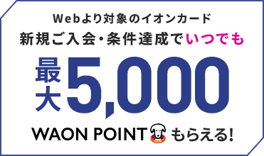 Webより対象のイオンカード新規ご入会・条件達成でいつでも最大5,000WAON POINTもらえる！