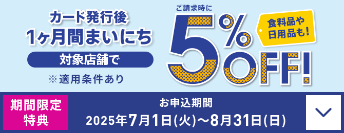 カード発行後 1ヶ月間まいにち ご請求時に 対象店舗で5％OFF！ 食料品や日用品も！ ※適用条件あり 期間限定特典 お申込期間：2025年7月1日(火)～8月31日(日)