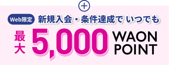 Web限定 新規入会・条件達成で いつでも 最大5,000WAON POINT