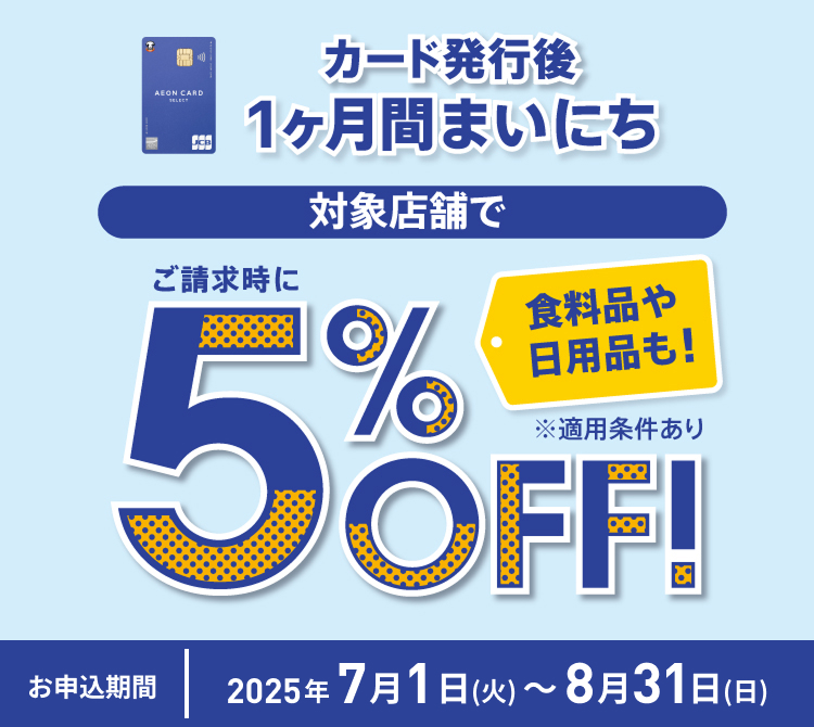 カード発行後1ヶ月間まいにち 対象店舗で 食料品や日用品も！ ご請求時に5%OFF！ ※適用条件あり お申込期間 2025年7月1日(火) 〜 8月31日(日)