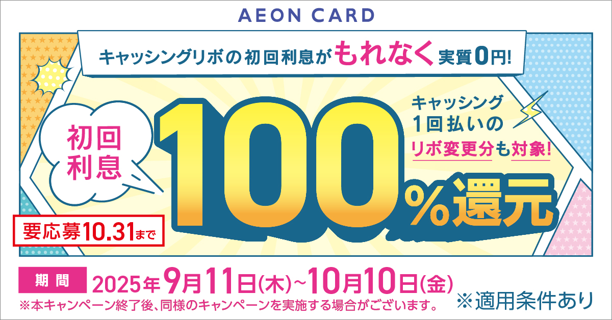 AEON CARD キャッシングリボの初回利息がもれなく実質0円！ キャッシング1回払いのリボ変更分も対象！ 初回利息 100％還元 要応募10.31まで 期間 2025年9月11日(木)～10月10日(金) ※本キャンペーン終了後、同様のキャンペーンを実施する場合がございます。※適用条件あり
