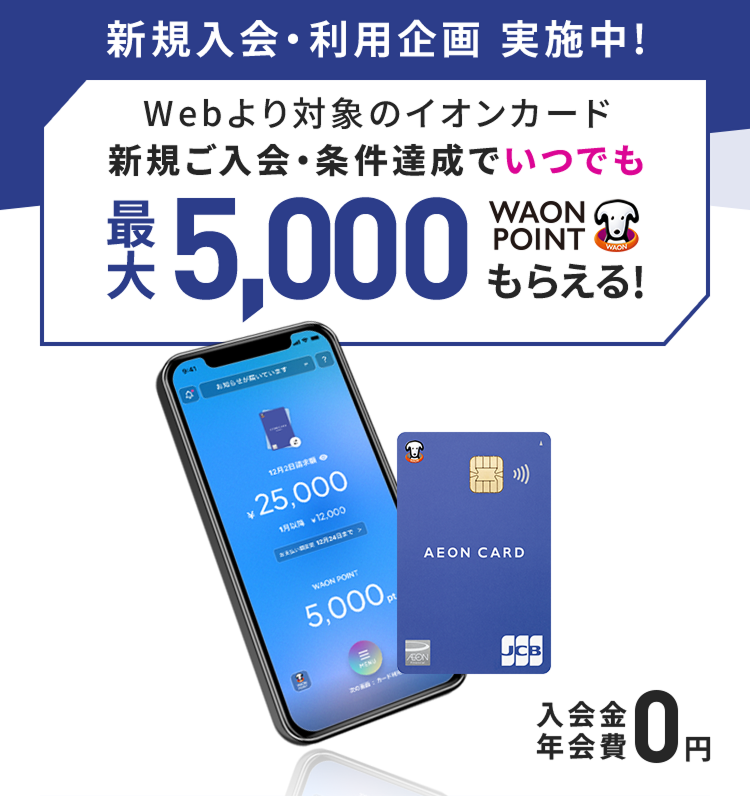 新規入会・利用企画 実施中!Webより対象のイオンカード新規ご入会・条件達成でいつでも最大5,000WAON POINTもらえる！ 入会金・年会費 0円