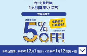 カード発行後 1ヶ月間まいにち ご請求時に 対象店舗で5%OFF! 食料品や日用品も! ※適用条件あり お申込期間:2025年12月1日(月)~2026年1月12日(月・祝)