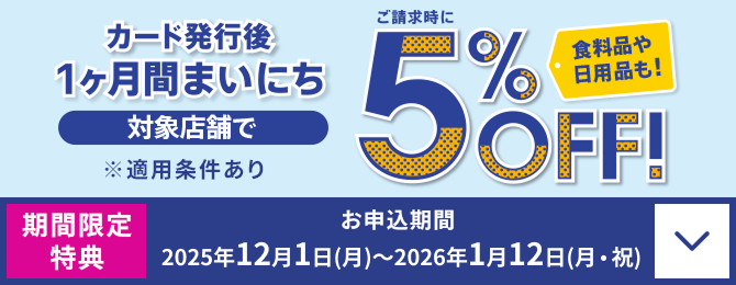 カード発行後 1ヶ月間まいにち ご請求時に 対象店舗で5%OFF! 食料品や日用品も! ※適用条件あり 期間限定特典 お申込期間:2025年12月1日(月)~2026年1月12日(月・祝)