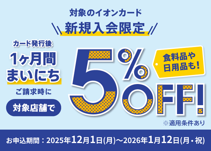 対象のイオンカード新規入会限定 カード発行後 1ヶ月間まいにち ご請求時に 対象店舗で5％OFF！ 食料品や日用品も！ ※適用条件あり お申込期間：2025年12月1日(月)〜2026年1月12日(月・祝)