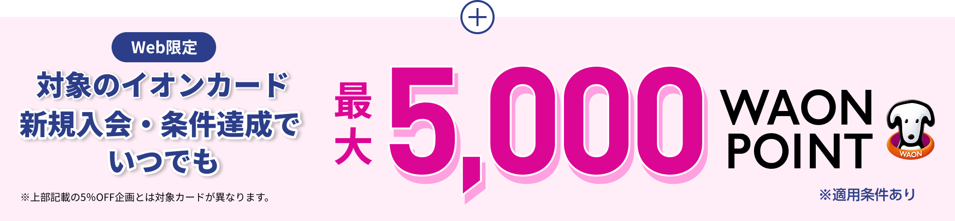 Web限定 対象のイオンカード 新規入会・条件達成で いつでも 最大5,000WAON POINT ※適用条件あり ※上部記載の5％OFF企画とは対象カードが異なります。