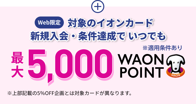 Web限定 対象のイオンカード 新規入会・条件達成で いつでも 最大5,000WAON POINT ※適用条件あり ※上部記載の5％OFF企画とは対象カードが異なります。