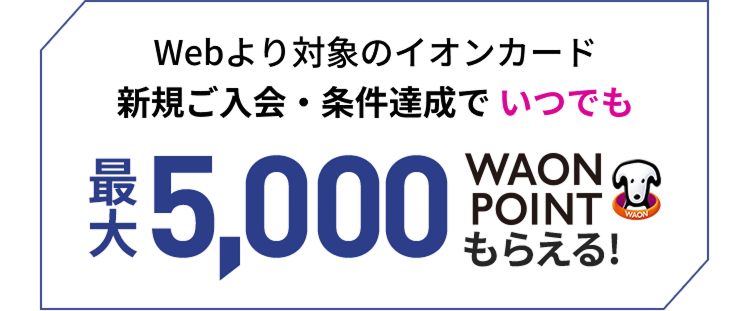 Webより対象のイオンカード新規ご入会・条件達成でいつでも最大5,000WAON POINTもらえる！