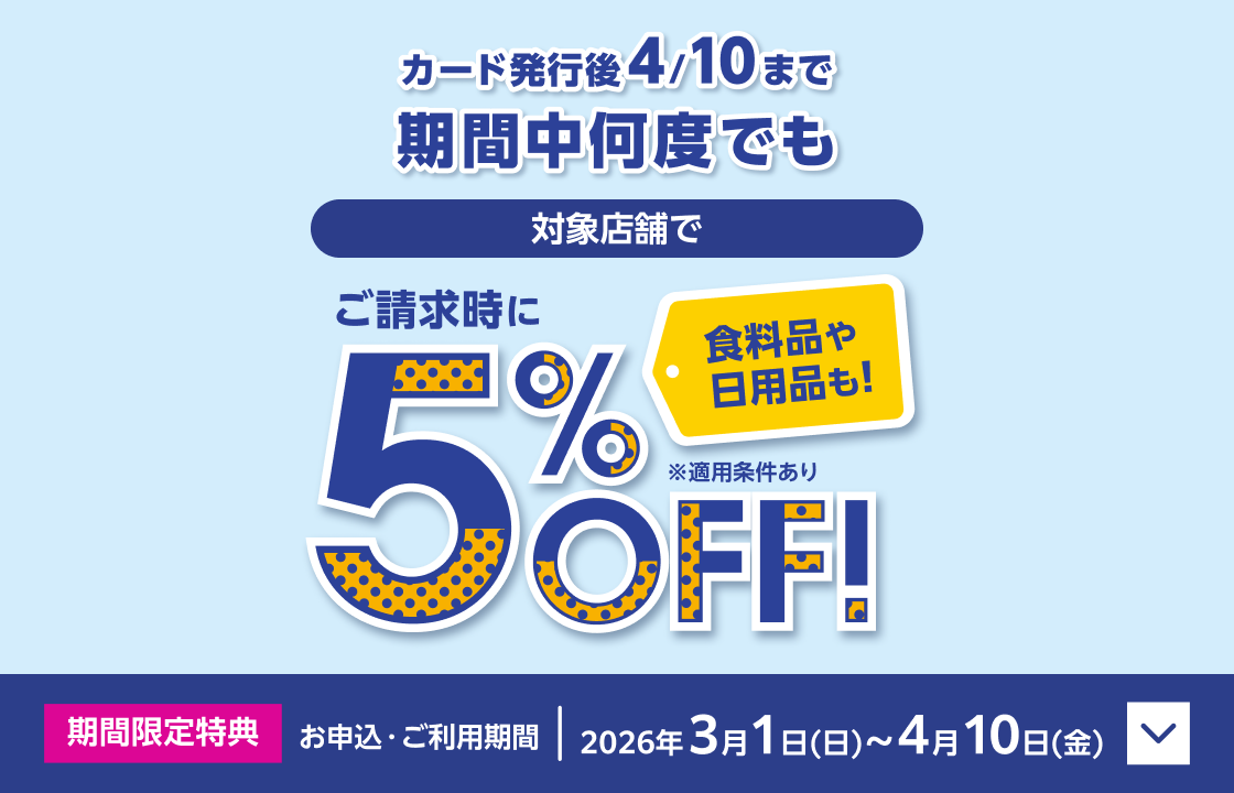 カード発行後4/10まで期間中何度でも 対象店舗でご請求時に5％OFF！ 食料品や日用品も！ ※適用条件あり 期間限定特典 お申込・ご利用期間：2026年3月1日(日)～4月10日(金)