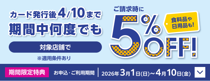 カード発行後4/10まで期間中何度でも 対象店舗でご請求時に5％OFF！ 食料品や日用品も！ ※適用条件あり 期間限定特典 お申込・ご利用期間：2026年3月1日(日)～4月10日(金)