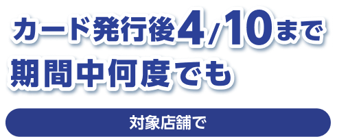 カード発行後4/10まで 期間中何度でも 対象店舗で
