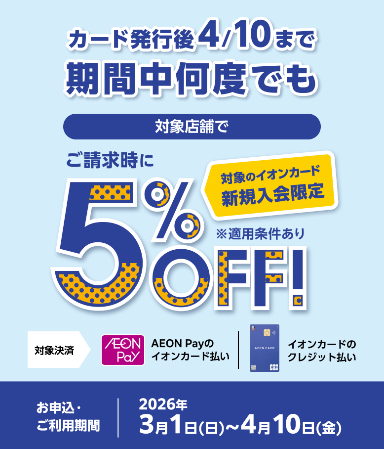 カード発行後4/10まで期間中何度でも 対象のイオンカード新規入会限定 対象店舗で ご請求時に5%OFF！ お申込・ご利用期間 2026年3月1日(日)～4月10日(金)