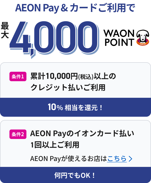 AEON Pay & カードご利用で 最大4,000WAON POINT 条件1 累計10,000円(税込)以上のクレジット払いご利用 10%相当を還元！ 条件2 AEON Payのイオンカード払い 1回以上ご利用 AEON Payが使えるお店はこちら 何円でもOK！