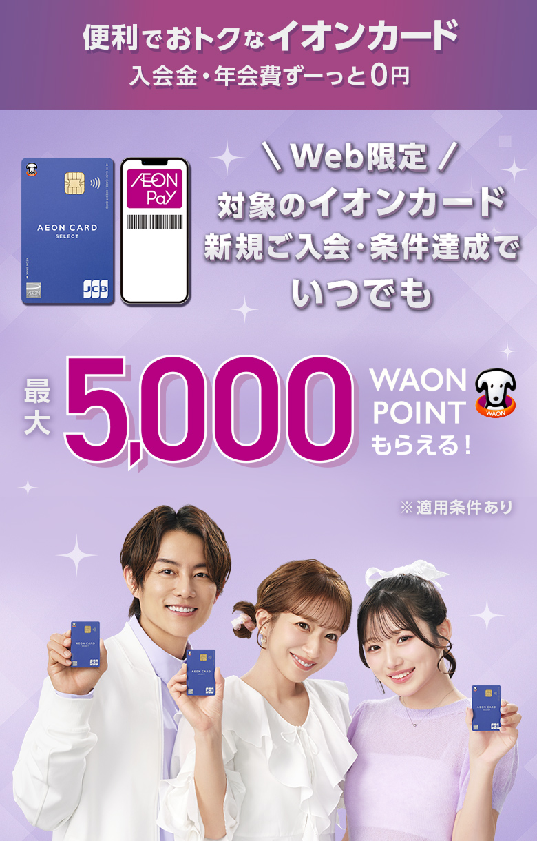 便利でおトクなイオンカード 入会金・年会費ず一っと0円 Web限定 対象のイオンカード 新規ご入会・条件達成でいつでも 最大5,000WAON POINTもらえる！ ※適用条件あり