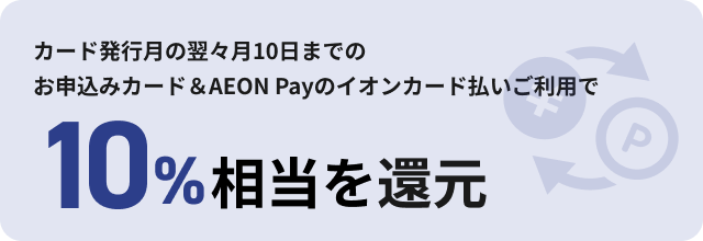 カード発行月の翌々月10日までのお申込みカード＆AEON Payのイオンカード払いご利用で 10%相当を還元