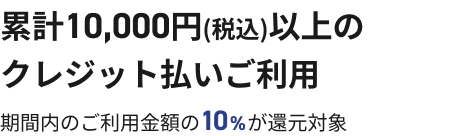 累計10,000円(税込)以上のクレジット払いご利用 期間内のご利用金額の10%が還元対象