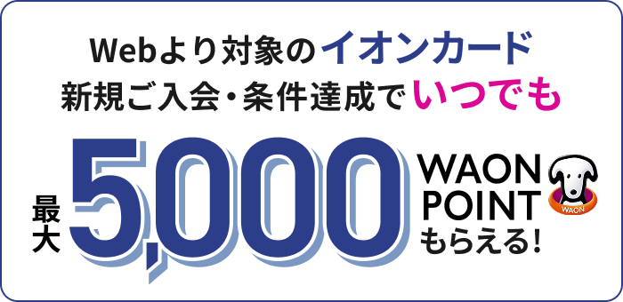 Webより対象のイオンカード 新規ご入会・条件達成でいつでも 最大5,000WAON POINTもらえる！ 適用条件あり