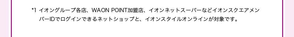 ＊1イオングループ各店、WAON POINT加盟店、イオンネットスーパーなどイオンスクエアメン バーIDでログインできるネットショップと、イオンスタイルオンラインが対象です。