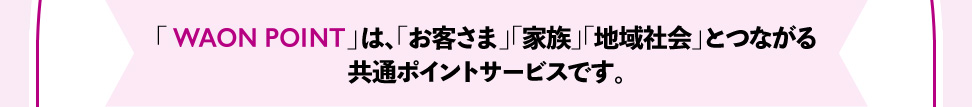 「WAON POINT」は、「お客さま」「家族」「地域社会」とつながる 共通ポイントサービスです。