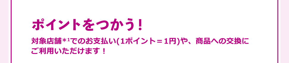 ポイントをつかう！ 対象店舗＊1でのお支払い(1ポイント＝1円)や、商品への交換に ご利用いただけます！
